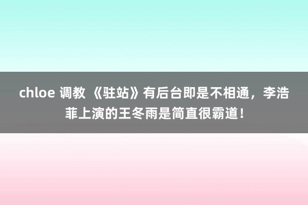 chloe 调教 《驻站》有后台即是不相通，李浩菲上演的王冬雨是简直很霸道！