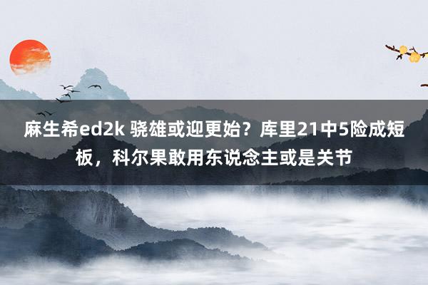 麻生希ed2k 骁雄或迎更始？库里21中5险成短板，科尔果敢用东说念主或是关节