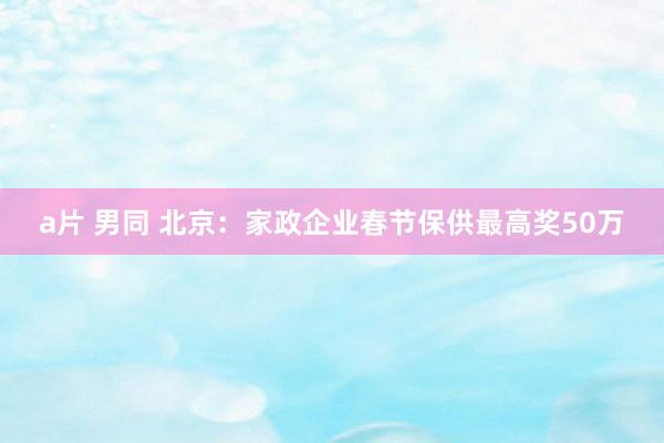 a片 男同 北京：家政企业春节保供最高奖50万