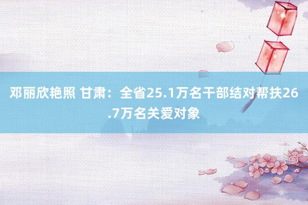 邓丽欣艳照 甘肃：全省25.1万名干部结对帮扶26.7万名关爱对象