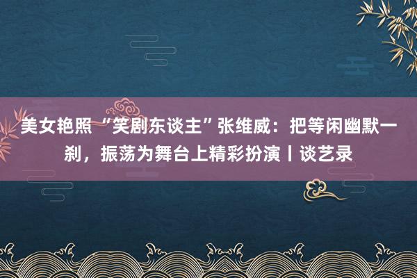 美女艳照 “笑剧东谈主”张维威：把等闲幽默一刹，振荡为舞台上精彩扮演丨谈艺录