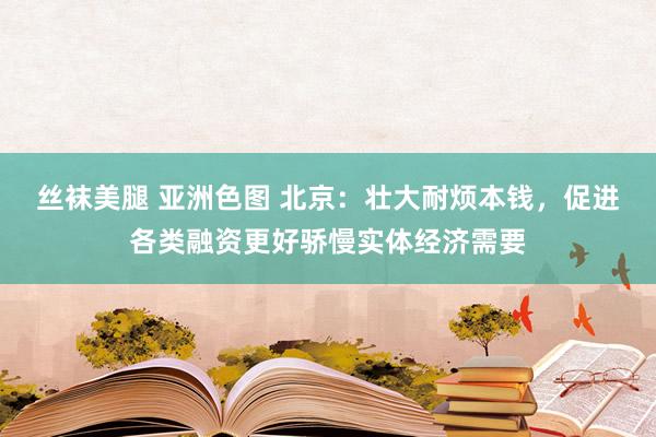 丝袜美腿 亚洲色图 北京：壮大耐烦本钱，促进各类融资更好骄慢实体经济需要