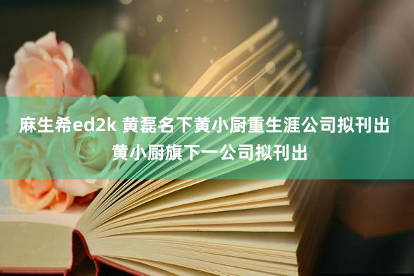 麻生希ed2k 黄磊名下黄小厨重生涯公司拟刊出  黄小厨旗下一公司拟刊出