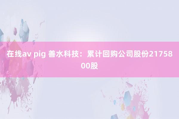 在线av pig 善水科技：累计回购公司股份2175800股