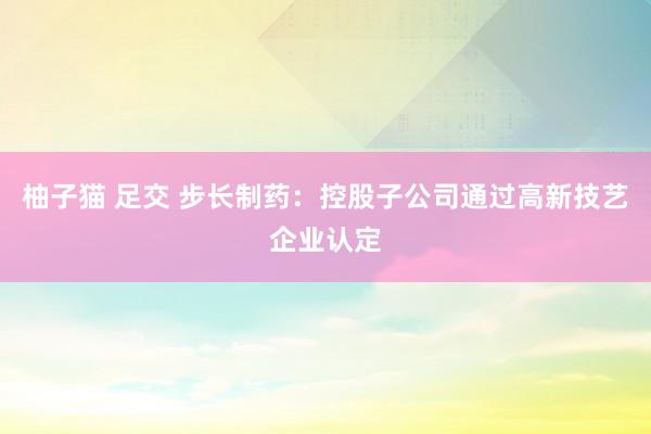 柚子猫 足交 步长制药：控股子公司通过高新技艺企业认定