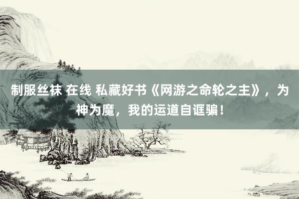 制服丝袜 在线 私藏好书《网游之命轮之主》，为神为魔，我的运道自诓骗！