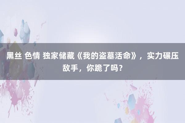 黑丝 色情 独家储藏《我的盗墓活命》，实力碾压敌手，你跪了吗？