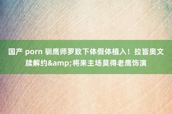 国产 porn 驯鹰师罗致下体假体植入！拉皆奥文牍解约&将来主场莫得老鹰饰演