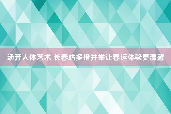 汤芳人体艺术 长春站多措并举让春运体验更温馨