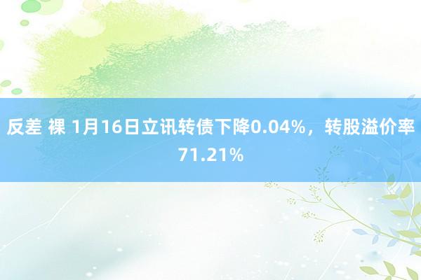 反差 裸 1月16日立讯转债下降0.04%，转股溢价率71.21%