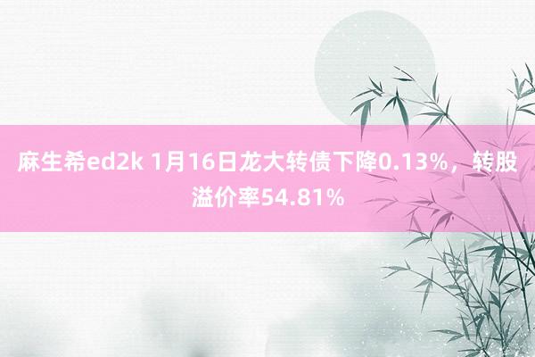 麻生希ed2k 1月16日龙大转债下降0.13%，转股溢价率54.81%