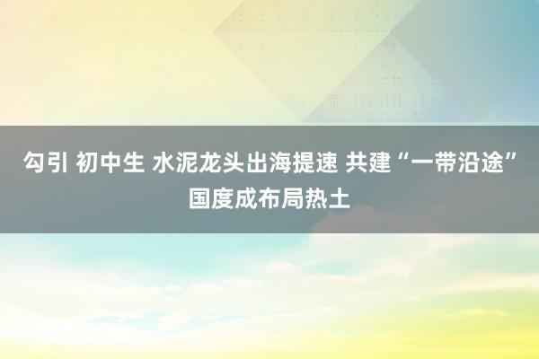 勾引 初中生 水泥龙头出海提速 共建“一带沿途”国度成布局热土