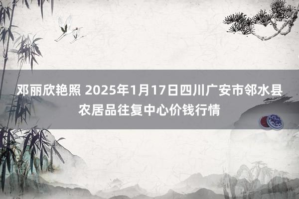 邓丽欣艳照 2025年1月17日四川广安市邻水县农居品往复中心价钱行情